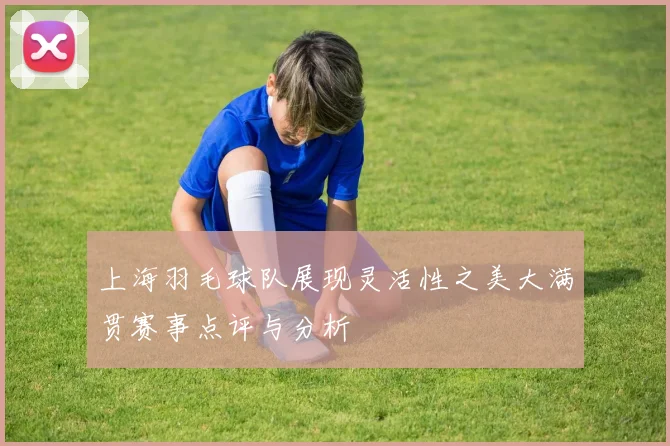 上海羽毛球队展现灵活性之美大满贯赛事点评与分析