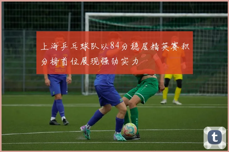 上海乒乓球队以84分稳居精英赛积分榜首位展现强劲实力